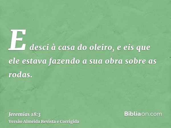 E desci à casa do oleiro, e eis que ele estava fazendo a sua obra sobre as rodas.