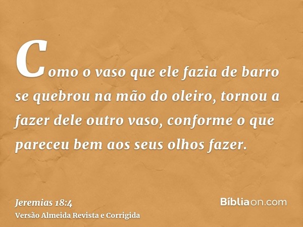 Como o vaso que ele fazia de barro se quebrou na mão do oleiro, tornou a fazer dele outro vaso, conforme o que pareceu bem aos seus olhos fazer.
