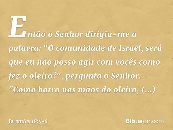 Então o Senhor dirigiu-me a palavra: "Ó comunidade de Israel, será que eu não posso agir com vocês como fez o oleiro?", pergunta o Senhor. "Como barro nas mãos 