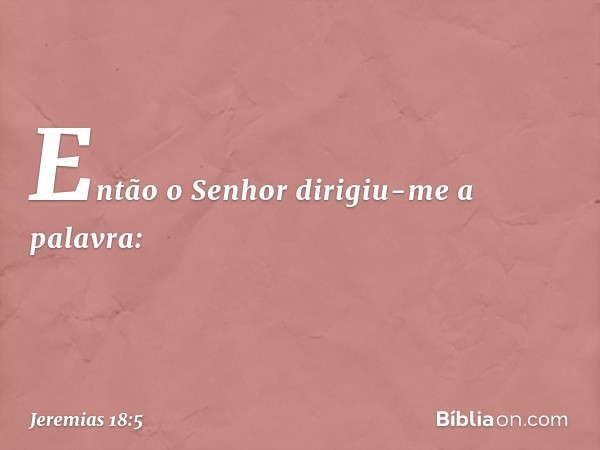 Então o Senhor dirigiu-me a palavra: -- Jeremias 18:5