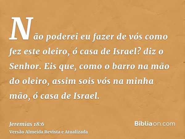 Não poderei eu fazer de vós como fez este oleiro, ó casa de Israel? diz o Senhor. Eis que, como o barro na mão do oleiro, assim sois vós na minha mão, ó casa de