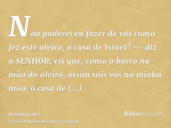 Não poderei eu fazer de vós como fez este oleiro, ó casa de Israel? -- diz o SENHOR; eis que, como o barro na mão do oleiro, assim sois vós na minha mão, ó casa