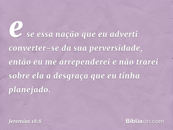 e se essa nação que eu adverti converter-se da sua perversidade, então eu me arrependerei e não trarei sobre ela a desgraça que eu tinha planejado. -- Jeremias 