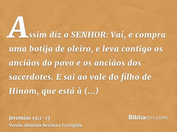 Assim diz o SENHOR: Vai, e compra uma botija de oleiro, e leva contigo os anciãos do povo e os anciãos dos sacerdotes.E sai ao vale do filho de Hinom, que está 