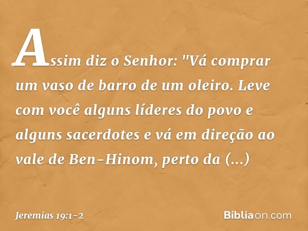 Assim diz o Senhor: "Vá comprar um vaso de barro de um oleiro. Leve com você alguns líderes do povo e alguns sacerdotes e vá em direção ao vale de Ben-Hinom, pe