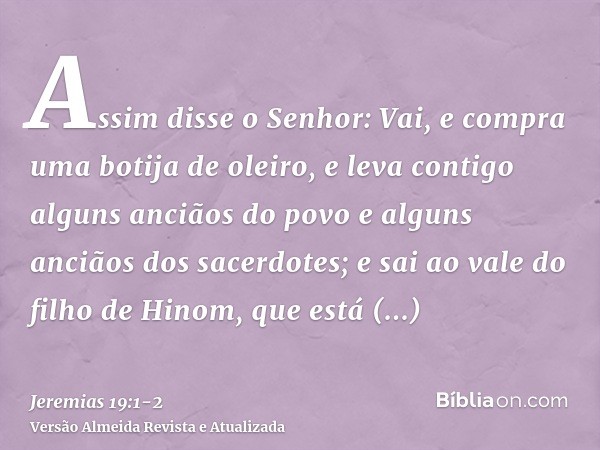 Assim disse o Senhor: Vai, e compra uma botija de oleiro, e leva contigo alguns anciãos do povo e alguns anciãos dos sacerdotes;e sai ao vale do filho de Hinom,