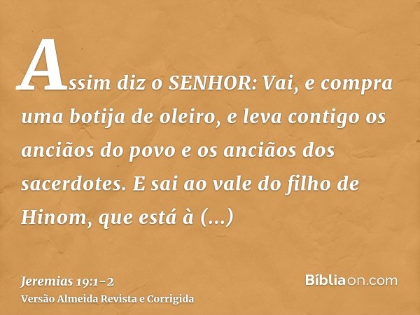 Assim diz o SENHOR: Vai, e compra uma botija de oleiro, e leva contigo os anciãos do povo e os anciãos dos sacerdotes.E sai ao vale do filho de Hinom, que está 