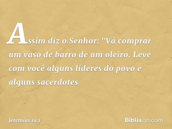 Assim diz o Senhor: "Vá comprar um vaso de barro de um oleiro. Leve com você alguns líderes do povo e alguns sacerdotes -- Jeremias 19:1