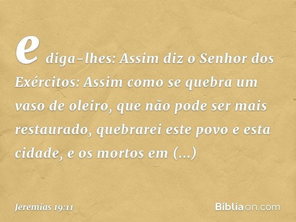 e diga-lhes: Assim diz o Senhor dos Exércitos: Assim como se quebra um vaso de oleiro, que não pode ser mais restaurado, quebrarei este povo e esta cidade, e os