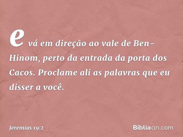 e vá em direção ao vale de Ben-Hinom, perto da entrada da porta dos Cacos. Proclame ali as palavras que eu disser a você. -- Jeremias 19:2