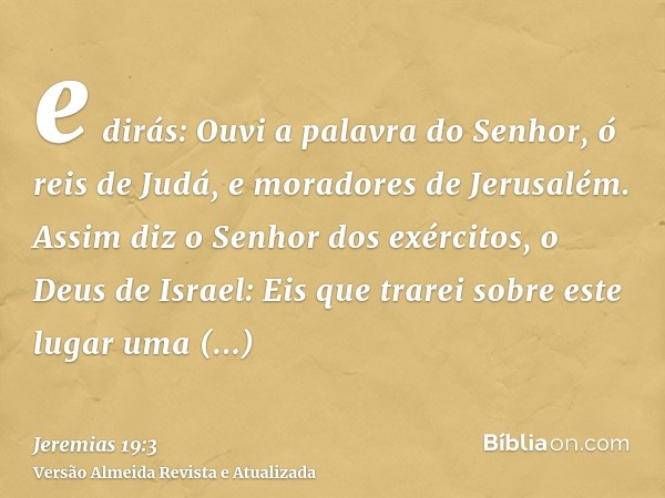 e dirás: Ouvi a palavra do Senhor, ó reis de Judá, e moradores de Jerusalém. Assim diz o Senhor dos exércitos, o Deus de Israel: Eis que trarei sobre este lugar