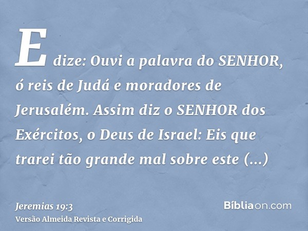 E dize: Ouvi a palavra do SENHOR, ó reis de Judá e moradores de Jerusalém. Assim diz o SENHOR dos Exércitos, o Deus de Israel: Eis que trarei tão grande mal sob