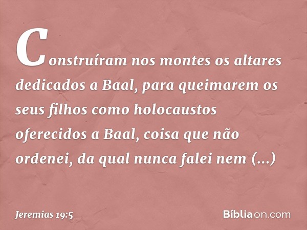 Construíram nos montes os altares dedicados a Baal, para queimarem os seus filhos como holocaustos oferecidos a Baal, coisa que não ordenei, da qual nunca falei