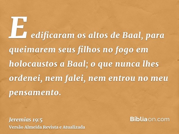 E edificaram os altos de Baal, para queimarem seus filhos no fogo em holocaustos a Baal; o que nunca lhes ordenei, nem falei, nem entrou no meu pensamento.