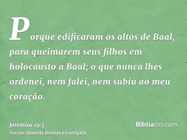 Porque edificaram os altos de Baal, para queimarem seus filhos em holocausto a Baal; o que nunca lhes ordenei, nem falei, nem subiu ao meu coração.