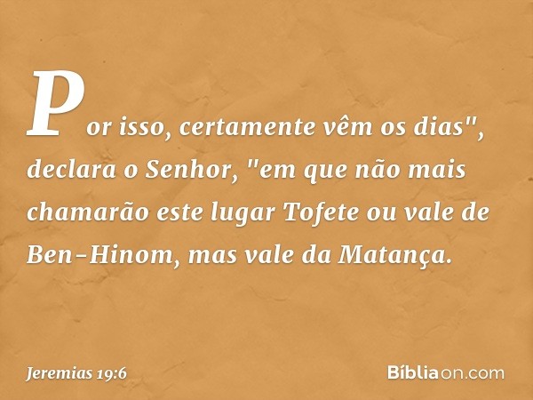 Por isso, certamente vêm os dias", declara o Senhor, "em que não mais chamarão este lugar Tofete ou vale de Ben-Hinom, mas vale da Matança. -- Jeremias 19:6