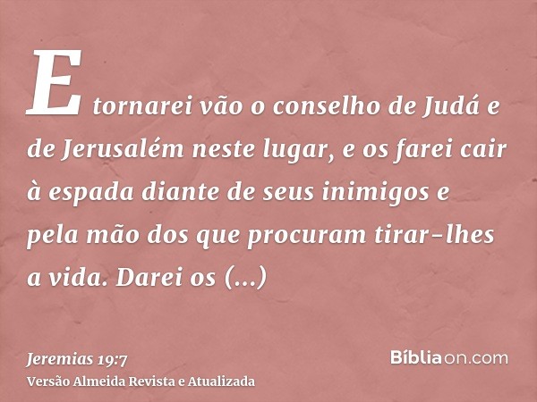 E tornarei vão o conselho de Judá e de Jerusalém neste lugar, e os farei cair à espada diante de seus inimigos e pela mão dos que procuram tirar-lhes a vida. Da