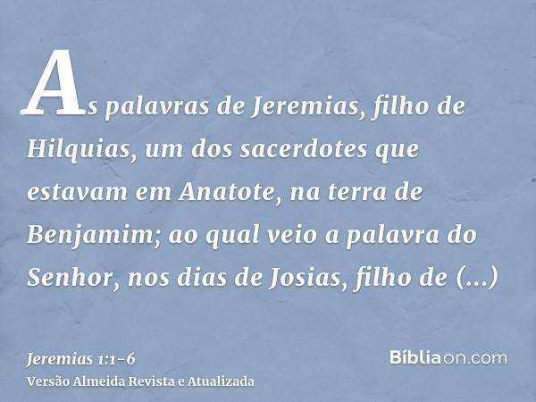 As palavras de Jeremias, filho de Hilquias, um dos sacerdotes que estavam em Anatote, na terra de Benjamim;ao qual veio a palavra do Senhor, nos dias de Josias,