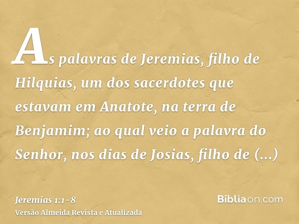 As palavras de Jeremias, filho de Hilquias, um dos sacerdotes que estavam em Anatote, na terra de Benjamim;ao qual veio a palavra do Senhor, nos dias de Josias,