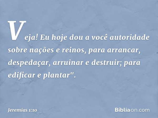 Veja! Eu hoje dou a você autoridade sobre nações e reinos, para arrancar, despedaçar, arruinar e destruir; para edificar e plantar". -- Jeremias 1:10