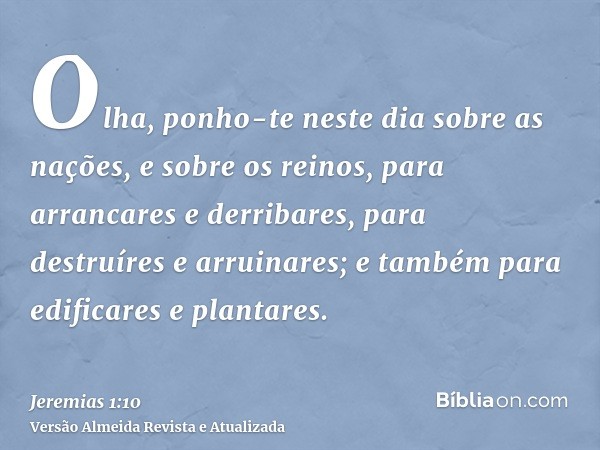 Olha, ponho-te neste dia sobre as nações, e sobre os reinos, para arrancares e derribares, para destruíres e arruinares; e também para edificares e plantares.