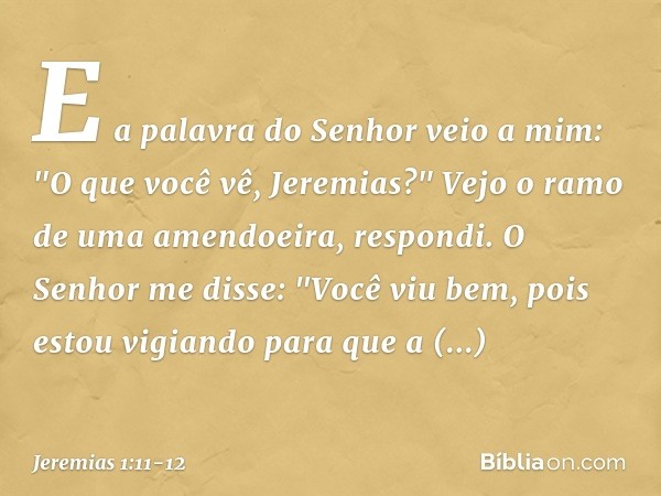 E a palavra do Senhor veio a mim: "O que você vê, Jeremias?" Vejo o ramo de uma amendoeira, respondi. O Senhor me disse: "Você viu bem, pois estou vigiando para