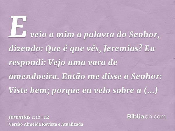 E veio a mim a palavra do Senhor, dizendo: Que é que vês, Jeremias? Eu respondi: Vejo uma vara de amendoeira.Então me disse o Senhor: Viste bem; porque eu velo 