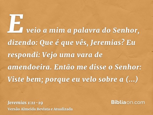 E veio a mim a palavra do Senhor, dizendo: Que é que vês, Jeremias? Eu respondi: Vejo uma vara de amendoeira.Então me disse o Senhor: Viste bem; porque eu velo 