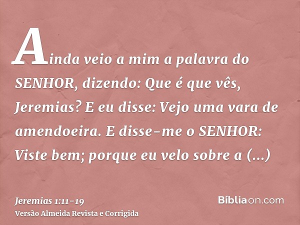 Ainda veio a mim a palavra do SENHOR, dizendo: Que é que vês, Jeremias? E eu disse: Vejo uma vara de amendoeira.E disse-me o SENHOR: Viste bem; porque eu velo s