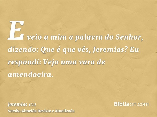 E veio a mim a palavra do Senhor, dizendo: Que é que vês, Jeremias? Eu respondi: Vejo uma vara de amendoeira.