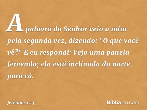 A palavra do Senhor veio a mim pela segunda vez, dizendo: "O que você vê?"
E eu respondi: Vejo uma panela ferven­do; ela está inclinada do norte para cá. -- Jer