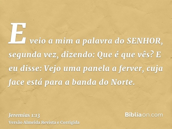 E veio a mim a palavra do SENHOR, segunda vez, dizendo: Que é que vês? E eu disse: Vejo uma panela a ferver, cuja face está para a banda do Norte.