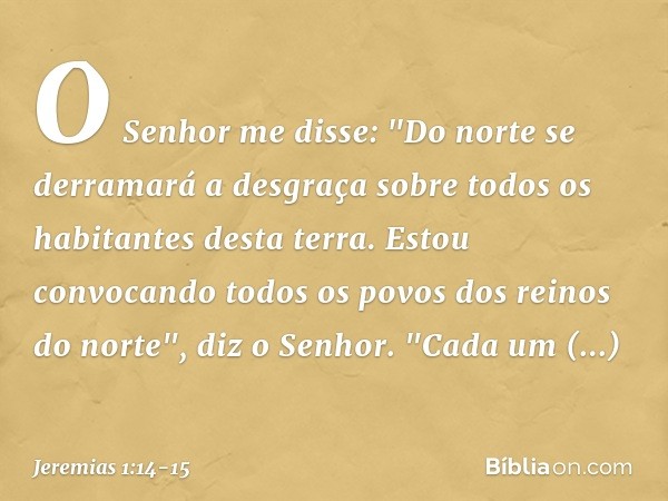 O Senhor me disse: "Do norte se derramará a desgraça sobre todos os habitantes desta terra. Estou convocando todos os povos dos reinos do norte", diz o Senhor.
