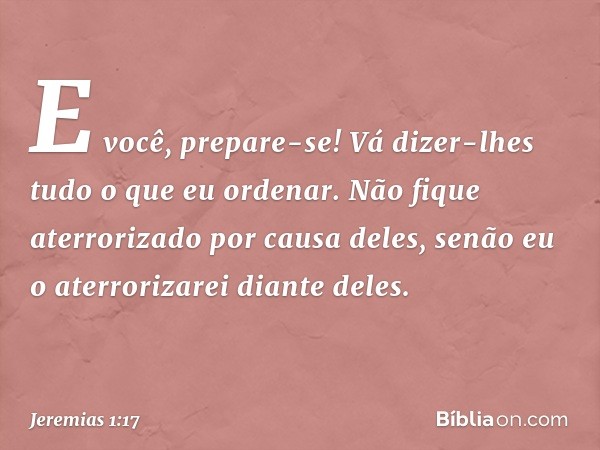 "E você, prepare-se! Vá dizer-lhes tudo o que eu ordenar. Não fique aterrorizado por causa deles, senão eu o aterrorizarei diante deles. -- Jeremias 1:17