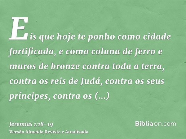 Eis que hoje te ponho como cidade fortificada, e como coluna de ferro e muros de bronze contra toda a terra, contra os reis de Judá, contra os seus príncipes, c