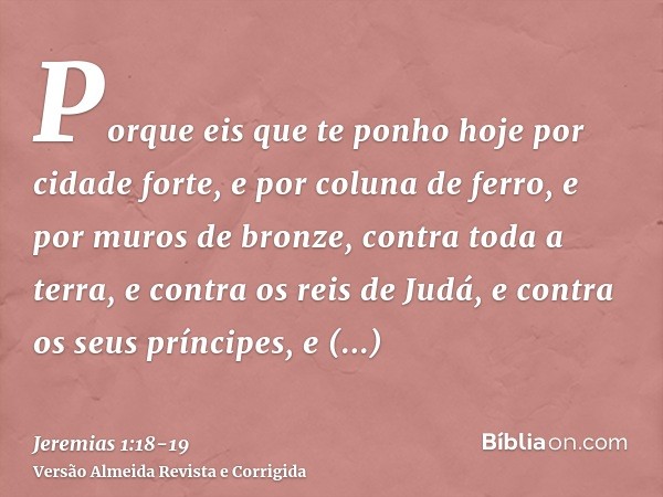 Porque eis que te ponho hoje por cidade forte, e por coluna de ferro, e por muros de bronze, contra toda a terra, e contra os reis de Judá, e contra os seus prí