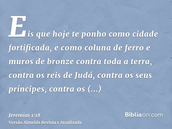 Eis que hoje te ponho como cidade fortificada, e como coluna de ferro e muros de bronze contra toda a terra, contra os reis de Judá, contra os seus príncipes, c