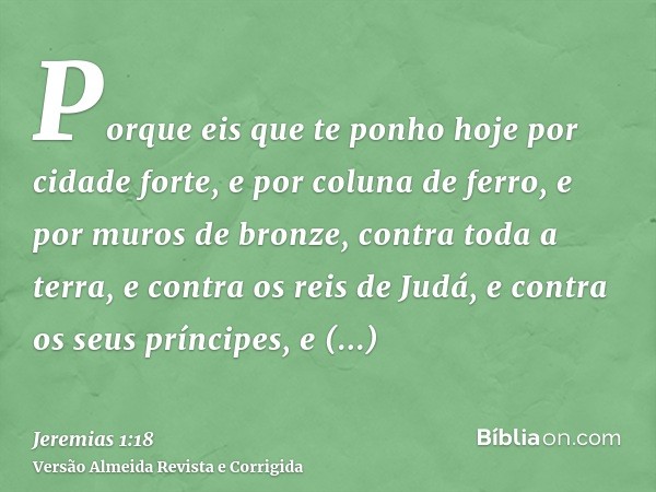Porque eis que te ponho hoje por cidade forte, e por coluna de ferro, e por muros de bronze, contra toda a terra, e contra os reis de Judá, e contra os seus prí