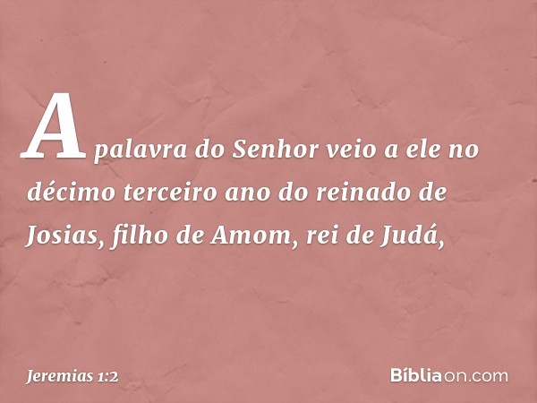 A palavra do Senhor veio a ele no décimo terceiro ano do reinado de Josias, filho de Amom, rei de Judá, -- Jeremias 1:2