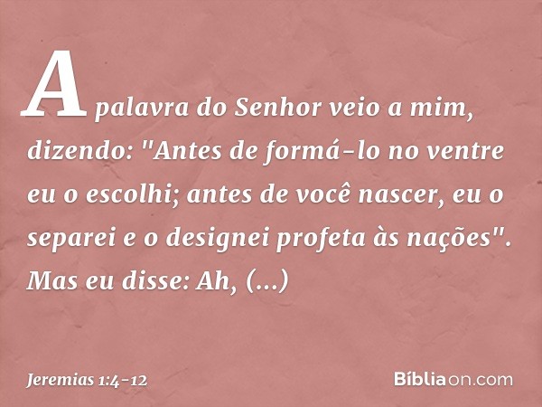 A palavra do Senhor veio a mim, dizendo: "Antes de formá-lo no ventre
eu o escolhi;
antes de você nascer, eu o separei
e o designei profeta às nações". Mas eu d