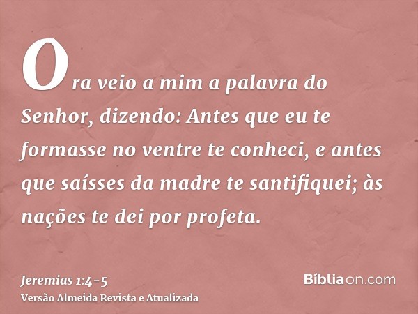 Ora veio a mim a palavra do Senhor, dizendo:Antes que eu te formasse no ventre te conheci, e antes que saísses da madre te santifiquei; às nações te dei por pro