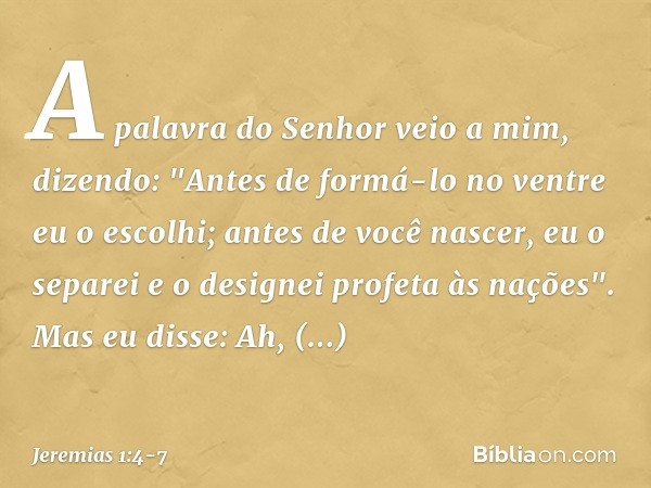 A palavra do Senhor veio a mim, dizendo: "Antes de formá-lo no ventre
eu o escolhi;
antes de você nascer, eu o separei
e o designei profeta às nações". Mas eu d