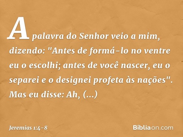 A palavra do Senhor veio a mim, dizendo: "Antes de formá-lo no ventre
eu o escolhi;
antes de você nascer, eu o separei
e o designei profeta às nações". Mas eu d