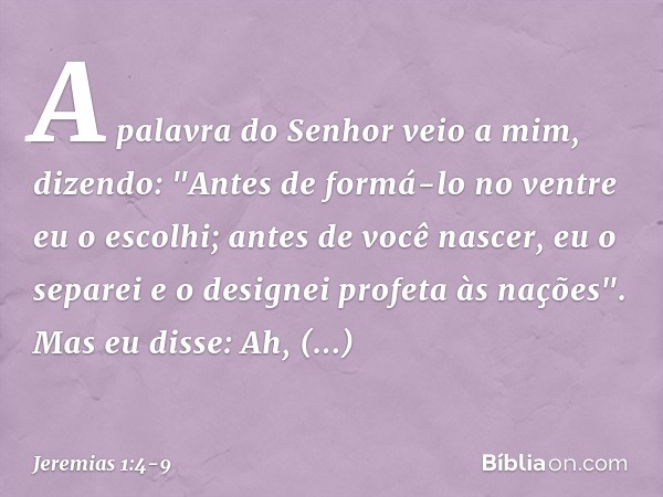 A palavra do Senhor veio a mim, dizendo: "Antes de formá-lo no ventre
eu o escolhi;
antes de você nascer, eu o separei
e o designei profeta às nações". Mas eu d