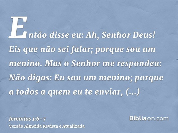 Então disse eu: Ah, Senhor Deus! Eis que não sei falar; porque sou um menino.Mas o Senhor me respondeu: Não digas: Eu sou um menino; porque a todos a quem eu te