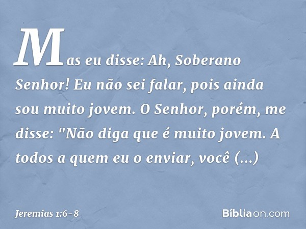 Mas eu disse: Ah, Soberano Senhor! Eu não sei falar, pois ainda sou muito jovem. O Senhor, porém, me disse: "Não diga que é muito jovem. A todos a quem eu o env