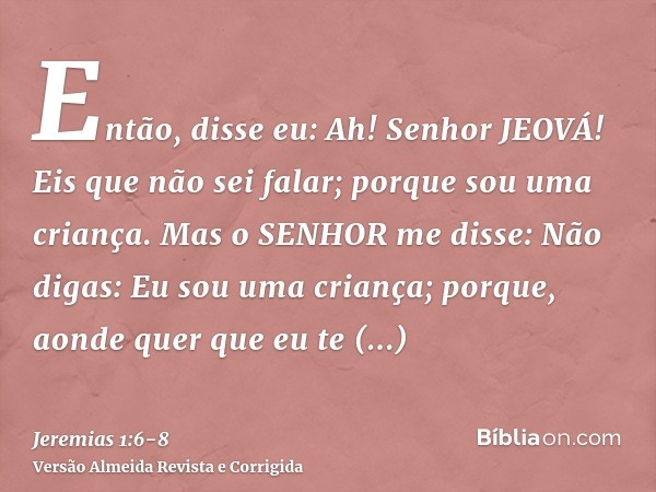 Então, disse eu: Ah! Senhor JEOVÁ! Eis que não sei falar; porque sou uma criança.Mas o SENHOR me disse: Não digas: Eu sou uma criança; porque, aonde quer que eu