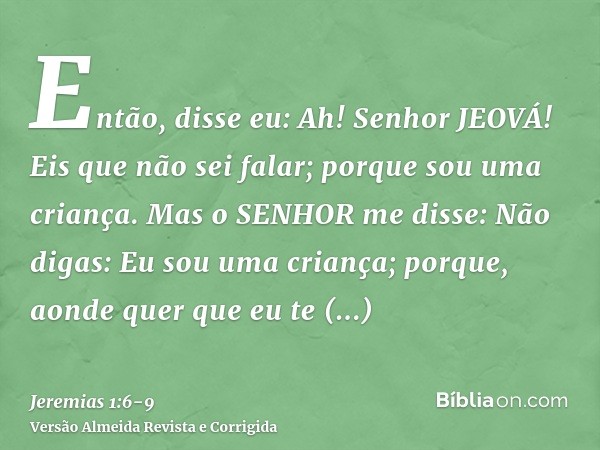 Então, disse eu: Ah! Senhor JEOVÁ! Eis que não sei falar; porque sou uma criança.Mas o SENHOR me disse: Não digas: Eu sou uma criança; porque, aonde quer que eu