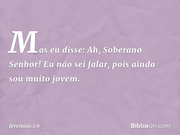 Mas eu disse: Ah, Soberano Senhor! Eu não sei falar, pois ainda sou muito jovem. -- Jeremias 1:6