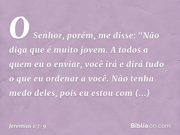 O Senhor, porém, me disse: "Não diga que é muito jovem. A todos a quem eu o enviar, você irá e dirá tudo o que eu ordenar a você. Não tenha medo deles, pois eu